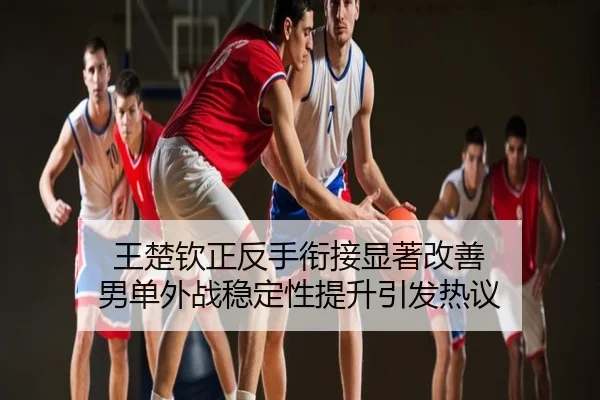 王楚钦正反手衔接显著改善 男单外战稳定性提升引发热议