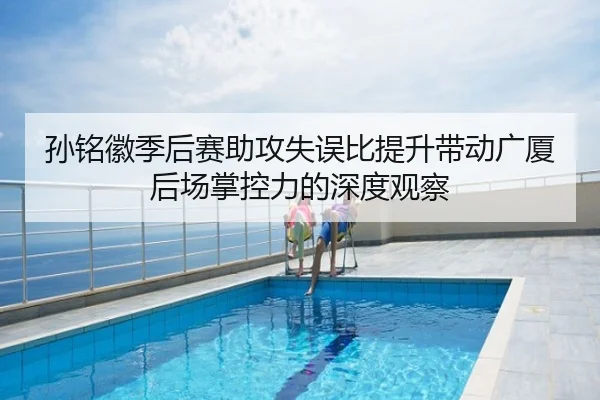 孙铭徽季后赛助攻失误比提升带动广厦后场掌控力的深度观察