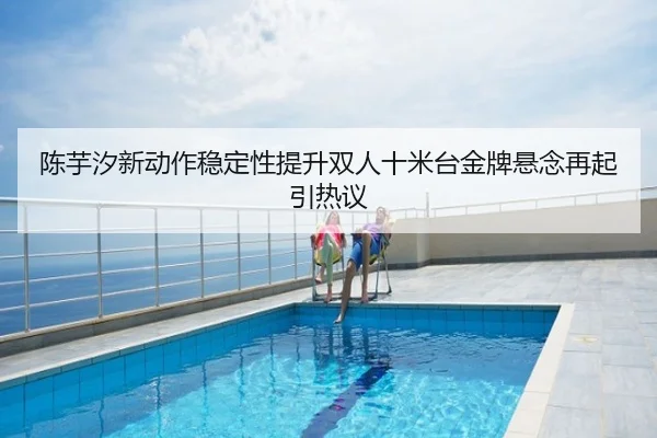 陈芋汐新动作稳定性提升双人十米台金牌悬念再起引热议