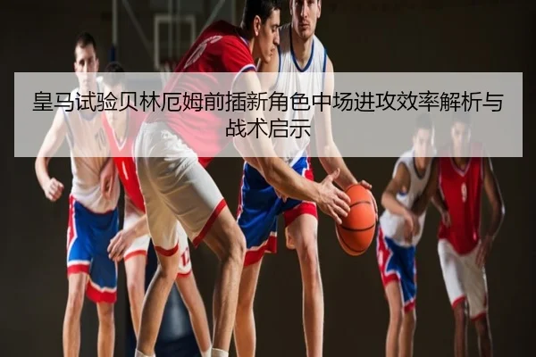 皇马试验贝林厄姆前插新角色中场进攻效率解析与战术启示