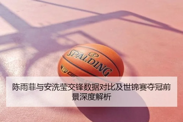 陈雨菲与安洗莹交锋数据对比及世锦赛夺冠前景深度解析