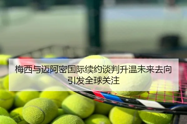 梅西与迈阿密国际续约谈判升温未来去向引发全球关注
