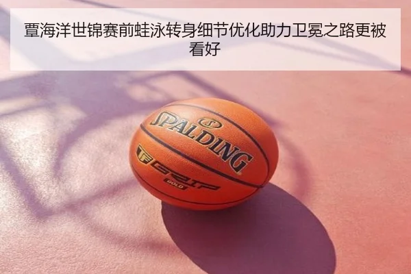 覃海洋世锦赛前蛙泳转身细节优化助力卫冕之路更被看好