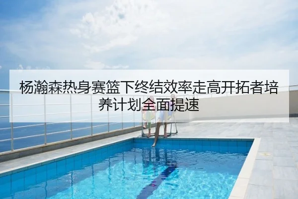 杨瀚森热身赛篮下终结效率走高开拓者培养计划全面提速