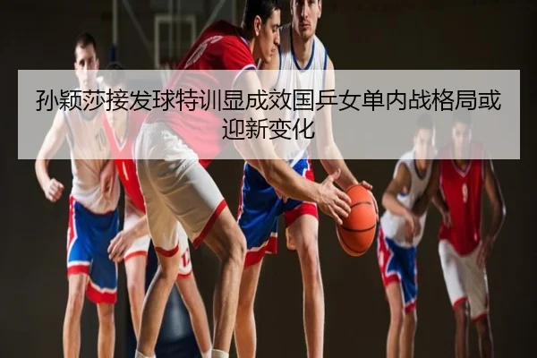 孙颖莎接发球特训显成效国乒女单内战格局或迎新变化
