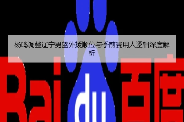 杨鸣调整辽宁男篮外援顺位与季前赛用人逻辑深度解析