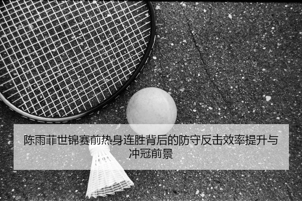 陈雨菲世锦赛前热身连胜背后的防守反击效率提升与冲冠前景