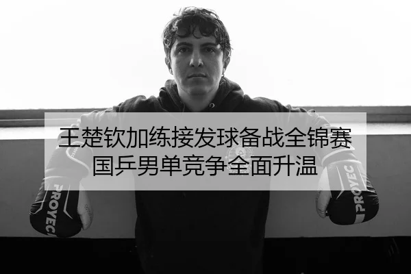 王楚钦加练接发球备战全锦赛 国乒男单竞争全面升温