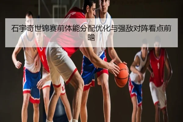 石宇奇世锦赛前体能分配优化与强敌对阵看点前瞻
