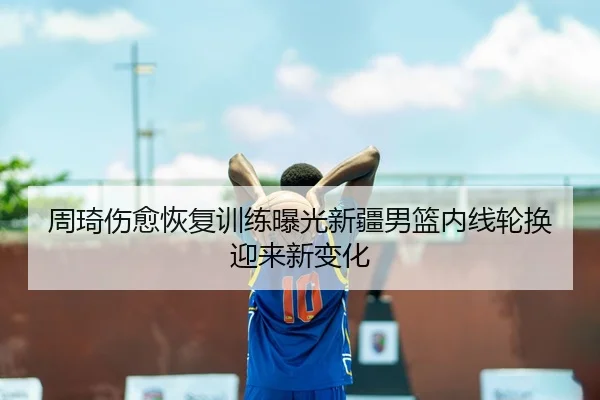 周琦伤愈恢复训练曝光新疆男篮内线轮换迎来新变化