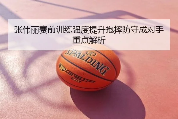张伟丽赛前训练强度提升抱摔防守成对手重点解析